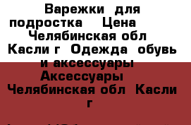 Варежки (для подростка) › Цена ­ 150 - Челябинская обл., Касли г. Одежда, обувь и аксессуары » Аксессуары   . Челябинская обл.,Касли г.